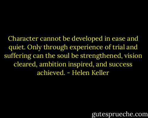 Character cannot be developed in ease and quiet. Only through experience of trial and suffering can the soul be strengthened, vision cleared, ambition inspired, and success achieved. - Helen Keller