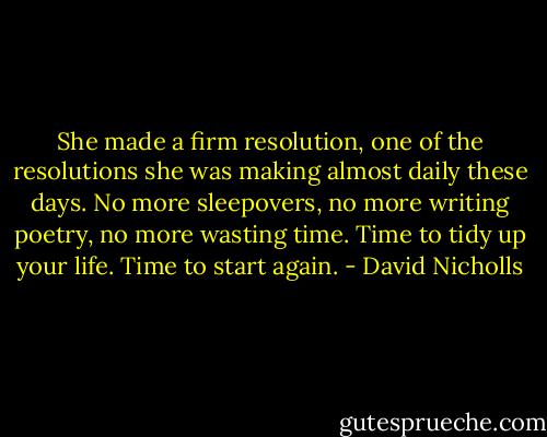 She made a firm resolution, one of the resolutions she was making almost daily these days. No more sleepovers, no more writing poetry, no more wasting time. Time to tidy up your life. Time to start again. - David Nicholls