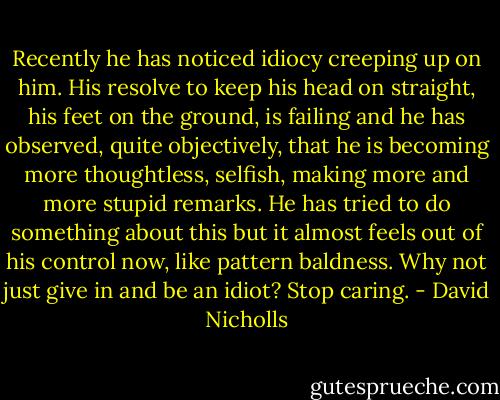 Recently he has noticed idiocy creeping up on him. His resolve to keep his head on straight, his feet on the ground, is failing and he has observed, quite objectively, that he is becoming more thoughtless, selfish, making more and more stupid remarks. He has tried to do something about this but it almost feels out of his control now, like pattern baldness. Why not just give in and be an idiot? Stop caring. - David Nicholls