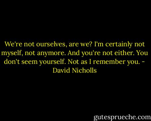 We're not ourselves, are we? I'm certainly not myself, not anymore. And you're not either. You don't seem yourself. Not as I remember you. - David Nicholls
