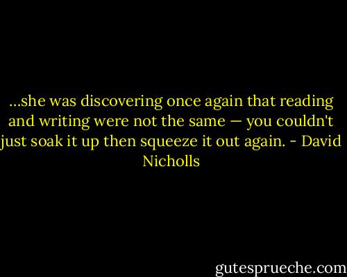 …she was discovering once again that reading and writing were not the same — you couldn't just soak it up then squeeze it out again. - David Nicholls