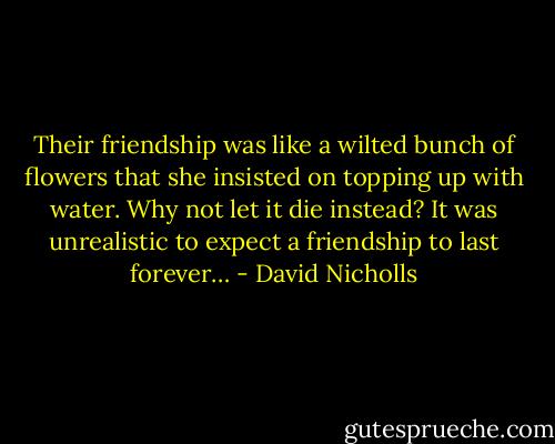 Their friendship was like a wilted bunch of flowers that she insisted on topping up with water. Why not let it die instead? It was unrealistic to expect a friendship to last forever… - David Nicholls