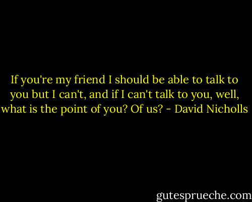 If you're my friend I should be able to talk to you but I can't, and if I can't talk to you, well, what is the point of you? Of us? - David Nicholls