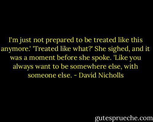 I'm just not prepared to be treated like this anymore.'<br />'Treated like what?'<br />She sighed, and it was a moment before she spoke. 'Like you always want to be somewhere else, with someone else. - David Nicholls