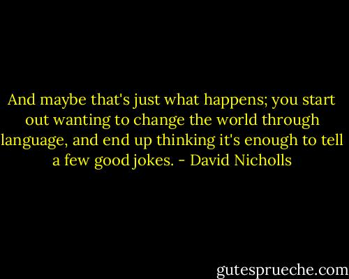 And maybe that's just what happens; you start out wanting to change the world through language, and end up thinking it's enough to tell a few good jokes. - David Nicholls