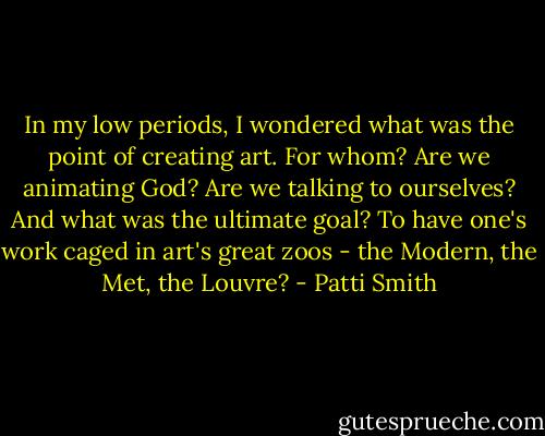 In my low periods, I wondered what was the point of creating art. For whom? Are we animating God? Are we talking to ourselves? And what was the ultimate goal? To have one's work caged in art's great zoos - the Modern, the Met, the Louvre? - Patti Smith