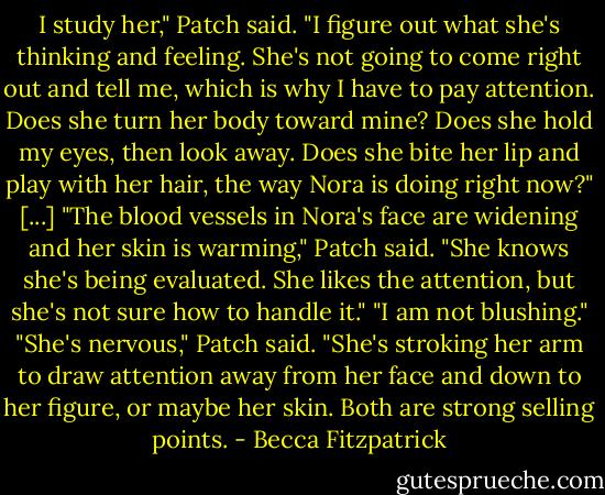 I study her," Patch said. "I figure out what she's thinking and feeling. She's not going to come right out and tell me, which is why I have to pay attention. Does she turn her body toward mine? Does she hold my eyes, then look away. Does she bite her lip and play with her hair, the way Nora is doing right now?"<br />[...]<br />"The blood vessels in Nora's face are widening and her skin is warming," Patch said. "She knows she's being evaluated. She likes the attention, but she's not sure how to handle it."<br />"I am not blushing."<br />"She's nervous," Patch said. "She's stroking her arm to draw attention away from her face and down to her figure, or maybe her skin. Both are strong selling points. - Becca Fitzpatrick