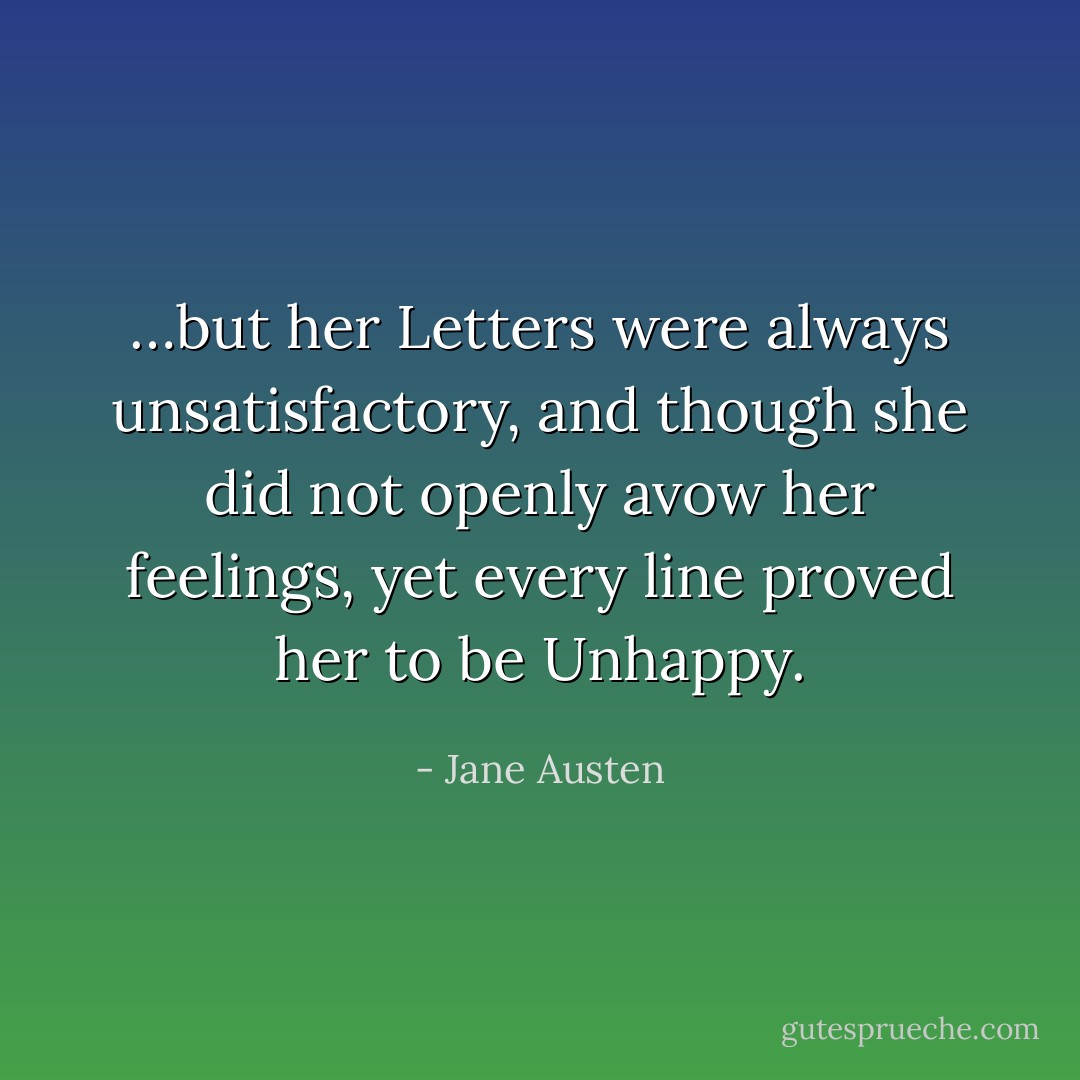 …but her Letters were always unsatisfactory, and though she did not openly avow her feelings, yet every line proved her to be Unhappy. - Jane Austen