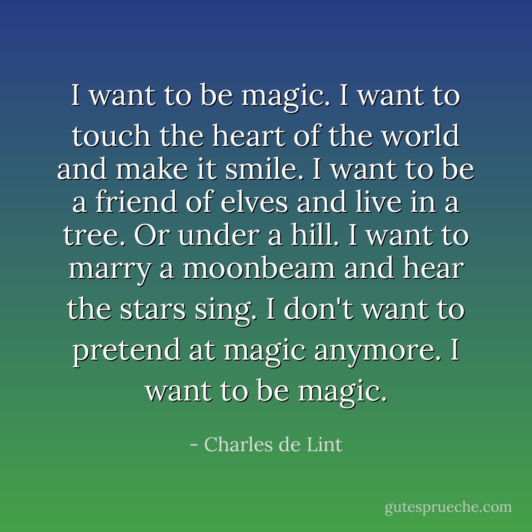 I want to be magic. I want to touch the heart of the world and make it smile. I want to be a friend of elves and live in a tree. Or under a hill. I want to marry a moonbeam and hear the stars sing. I don't want to pretend at magic anymore. I want to be magic. - Charles de Lint