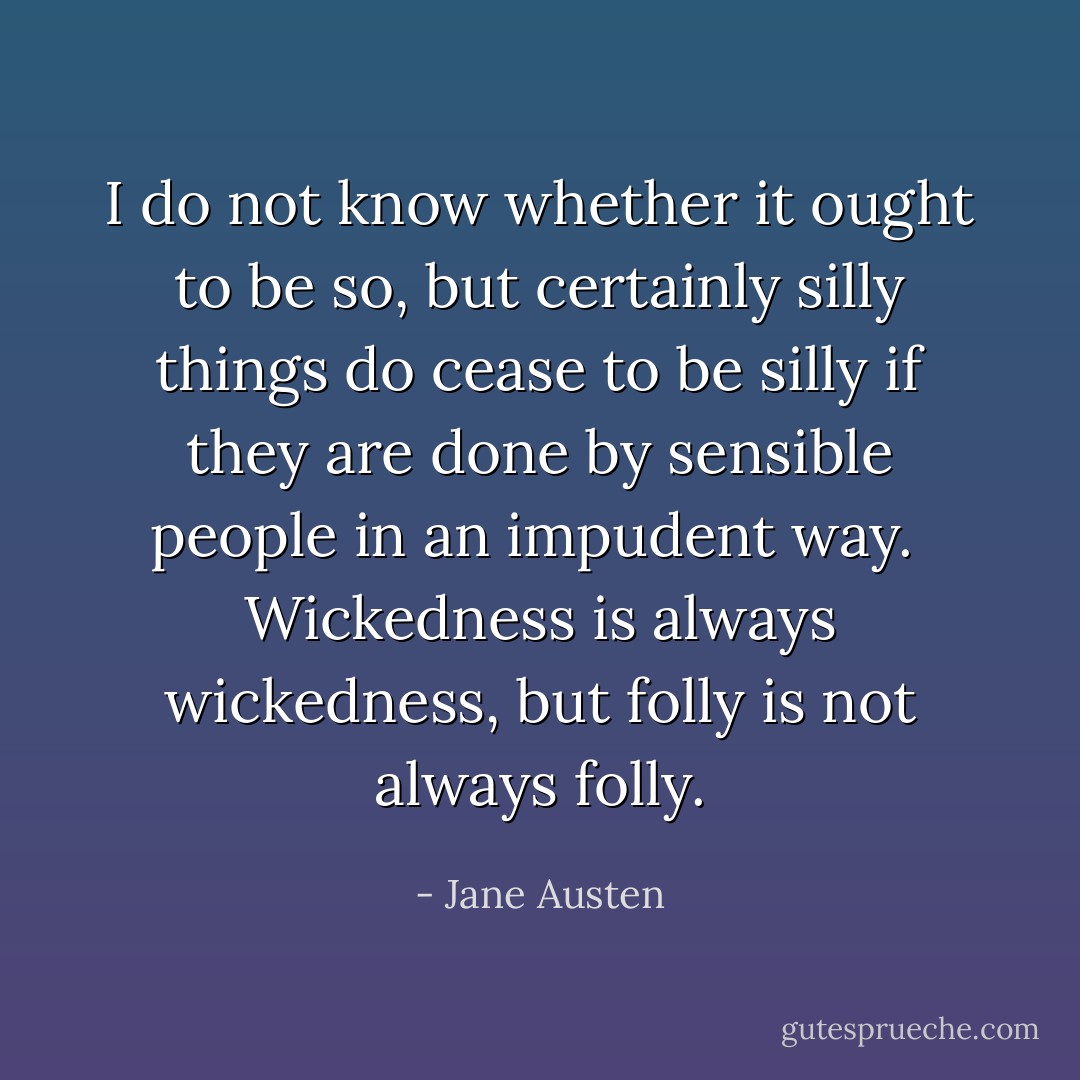 I do not know whether it ought to be so, but certainly silly things do cease to be silly if they are done by sensible people in an impudent way.  Wickedness is always wickedness, but folly is not always folly. - Jane Austen