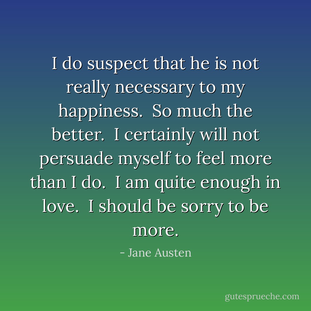I do suspect that he is not really necessary to my happiness.  So much the better.  I certainly will not persuade myself to feel more than I do.  I am quite enough in love.  I should be sorry to be more. - Jane Austen