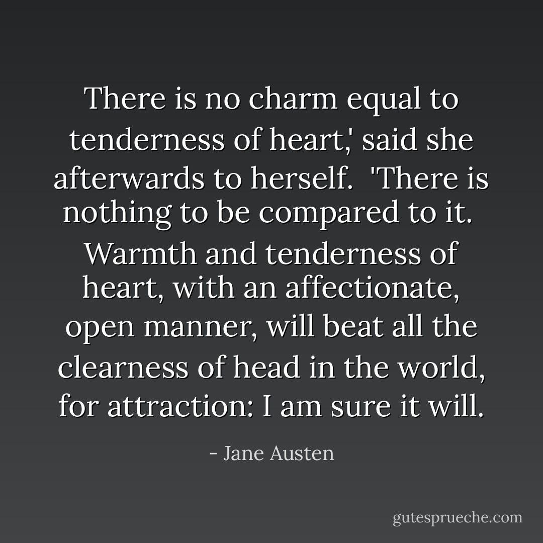 There is no charm equal to tenderness of heart,' said she afterwards to herself.  'There is nothing to be compared to it.  Warmth and tenderness of heart, with an affectionate, open manner, will beat all the clearness of head in the world, for attraction: I am sure it will. - Jane Austen