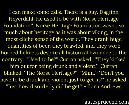 I can make some calls. There is a guy. Dagfinn Heyerdahl. He used to be with Norse Heritage Foundation."<br /><br />Norse Heritage Foundation wasn't so much about heritage as it was about viking, in the most cliché sense of the world. They drank huge quantities of beer, they brawled, and they wore horned helmets despite all historical evidence to the contrary.<br /><br />"Used to be?" Curran asked.<br /><br />"They kicked him out for being drunk and violent."<br /><br />Curran blinked. "The Norse Heritage?"<br /><br />"Mhm."<br /><br />"Don't you have to be drunk and violent just to get in?" he asked. "Just how disorderly did he get? - Ilona Andrews