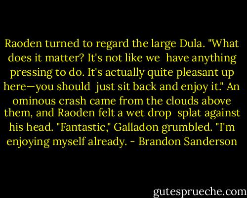 Raoden turned to regard the large Dula. "What does it matter? It's not like we <br />have anything pressing to do. It's actually quite pleasant up here—you should <br />just sit back and enjoy it."<br />An ominous crash came from the clouds above them, and Raoden felt a wet drop <br />splat against his head.<br />"Fantastic," Galladon grumbled. "I'm enjoying myself already. - Brandon Sanderson