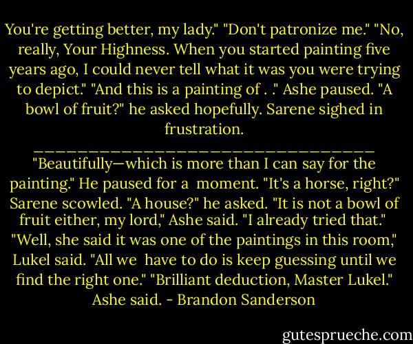 You're getting better, my lady."<br />"Don't patronize me."<br />"No, really, Your Highness. When you started painting five years ago, I could never tell what it was you were trying to depict."<br />"And this is a painting of . ."<br />Ashe paused. "A bowl of fruit?" he asked hopefully.<br />Sarene sighed in frustration.<br />_______________________________<br />"Beautifully—which is more than I can say for the painting." He paused for a <br />moment. "It's a horse, right?"<br />Sarene scowled.<br />"A house?" he asked.<br />"It is not a bowl of fruit either, my lord," Ashe said. "I already tried that." <br />"Well, she said it was one of the paintings in this room," Lukel said. "All we <br />have to do is keep guessing until we find the right one."<br />"Brilliant deduction, Master Lukel." Ashe said. - Brandon Sanderson