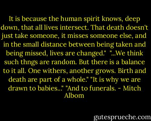It is because the human spirit knows, deep down, that all lives intersect. That death doesn't just take someone, it misses someone else, and in the small distance between being taken and being missed, lives are changed."<br /><br />"...We think such thngs are random. But there is a balance to it all. One withers, another grows. Birth and death are part of a whole." "It is why we are drawn to babies..." "And to funerals. - Mitch Albom