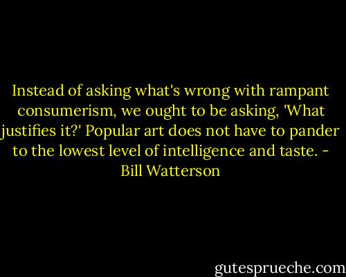 Instead of asking what's wrong with rampant consumerism, we ought to be asking, 'What justifies it?' Popular art does not have to pander to the lowest level of intelligence and taste. - Bill Watterson