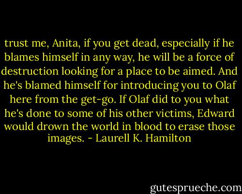 trust me, Anita, if you get dead, especially if he blames himself in any way, he will be a force of destruction looking for a place to be aimed. And he's blamed himself for introducing you to Olaf here from the get-go. If Olaf did to you what he's done to some of his other victims, Edward would drown the world in blood to erase those images. - Laurell K. Hamilton