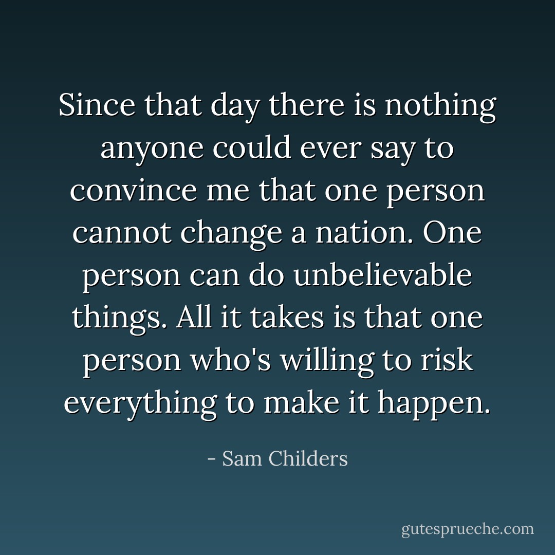 Since that day there is nothing anyone could ever say to convince me that one person cannot change a nation. One person can do unbelievable things. All it takes is that one person who's willing to risk everything to make it happen. - Sam Childers