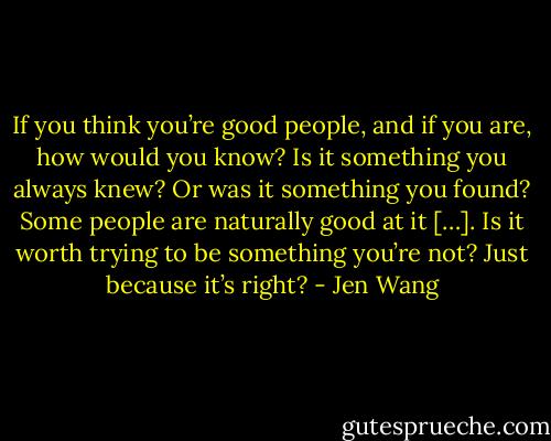 If you think you’re good people, and if you are, how would you know? Is it something you always knew? Or was it something you found? Some people are naturally good at it […]. Is it worth trying to be something you’re not? Just because it’s right? - Jen Wang