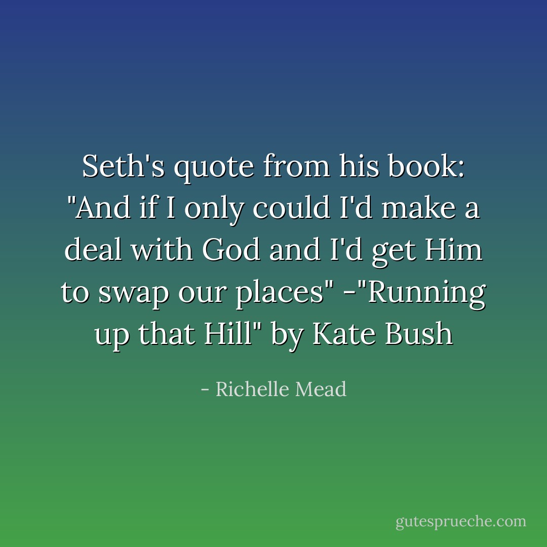 Seth's quote from his book:<br />"And if I only could<br />I'd make a deal with God and I'd get Him to swap our places"<br />-"Running up that Hill" by Kate Bush - Richelle Mead
