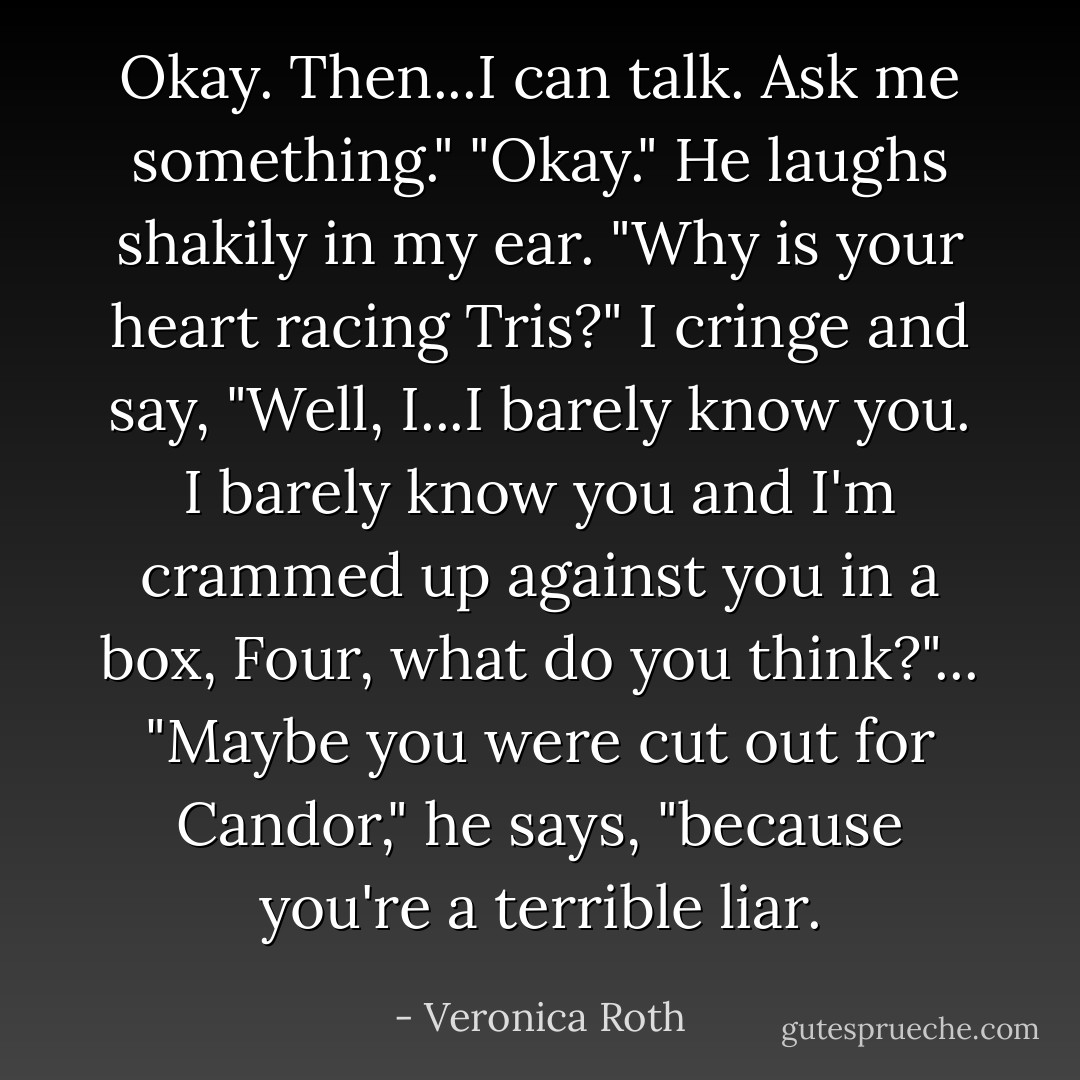 Okay. Then...I can talk. Ask me something."<br />"Okay." He laughs shakily in my ear. "Why is your heart racing Tris?"<br />I cringe and say, "Well, I...I barely know you. I barely know you and I'm crammed up against you in a box, Four, what do you think?"...<br />"Maybe you were cut out for Candor," he says, "because you're a terrible liar. - Veronica Roth