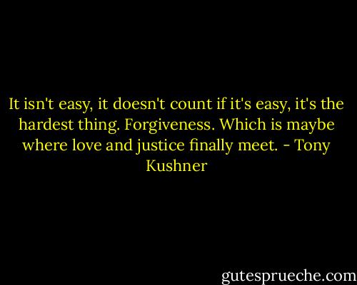 It isn't easy, it doesn't count if it's easy, it's the hardest thing. Forgiveness. Which is maybe where love and justice finally meet. - Tony Kushner
