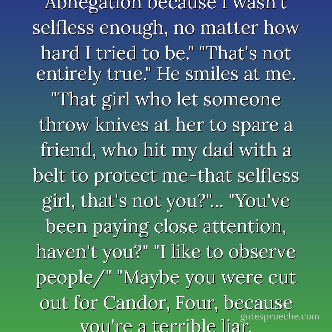 Yeah, well," I say, "I left Abnegation because I wasn't selfless enough, no matter how hard I tried to be."<br />"That's not entirely true." He smiles at me. "That girl who let someone throw knives at her to spare a friend, who hit my dad with a belt to protect me-that selfless girl, that's not you?"...<br />"You've been paying close attention, haven't you?"<br />"I like to observe people/"<br />"Maybe you were cut out for Candor, Four, because you're a terrible liar. - Veronica Roth