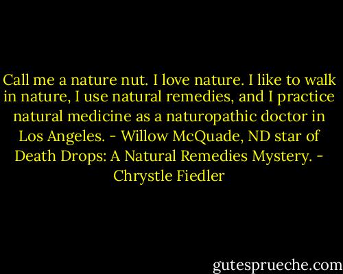 Call me a nature nut. I love nature. I like to walk in nature, I use natural remedies, and I practice natural medicine as a naturopathic doctor in Los Angeles. - Willow McQuade, ND star of Death Drops: A Natural Remedies Mystery. - Chrystle Fiedler