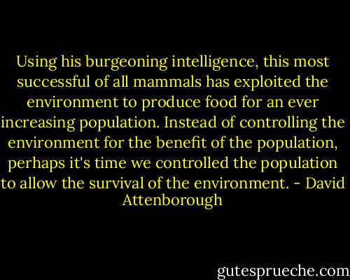 ‎Using his burgeoning intelligence, this most successful of all mammals has exploited the environment to produce food for an ever increasing population. Instead of controlling the environment for the benefit of the population, perhaps it's time we controlled the population to allow the survival of the environment. - David Attenborough