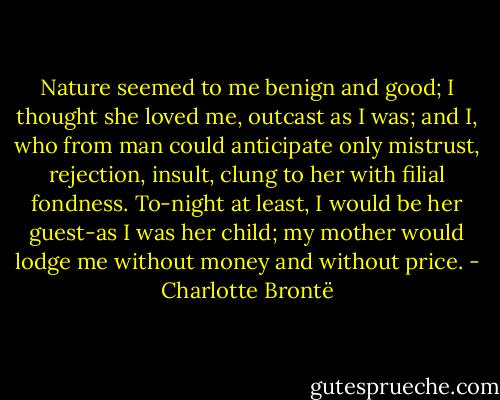 Nature seemed to me benign and good; I thought she loved me, outcast as I was; and I, who from man could anticipate only mistrust, rejection, insult, clung to her with filial fondness. To-night at least, I would be her guest-as I was her child; my mother would lodge me without money and without price. - Charlotte Brontë