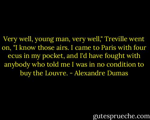 Very well, young man, very well," Treville went on, "I know those airs. I came to Paris with four ecus in my pocket, and I'd have fought with anybody who told me I was in no condition to buy the Louvre. - Alexandre Dumas