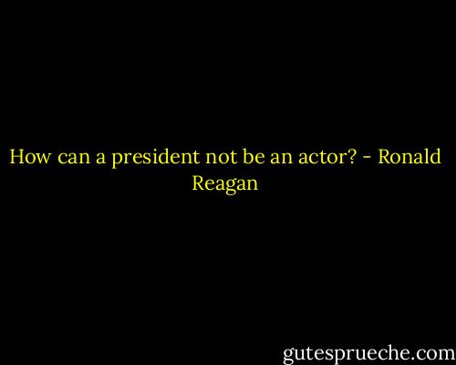How can a president not be an actor? - Ronald Reagan