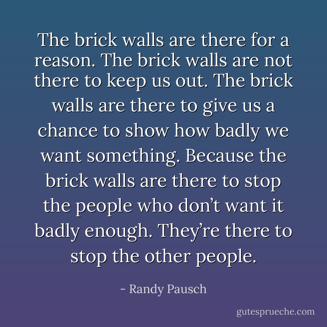 The brick walls are there for a reason. The brick walls are not there to keep us out. The brick walls are there to give us a chance to show how badly we want something. Because the brick walls are there to stop the people who don’t want it badly enough. They’re there to stop the other people. - Randy Pausch