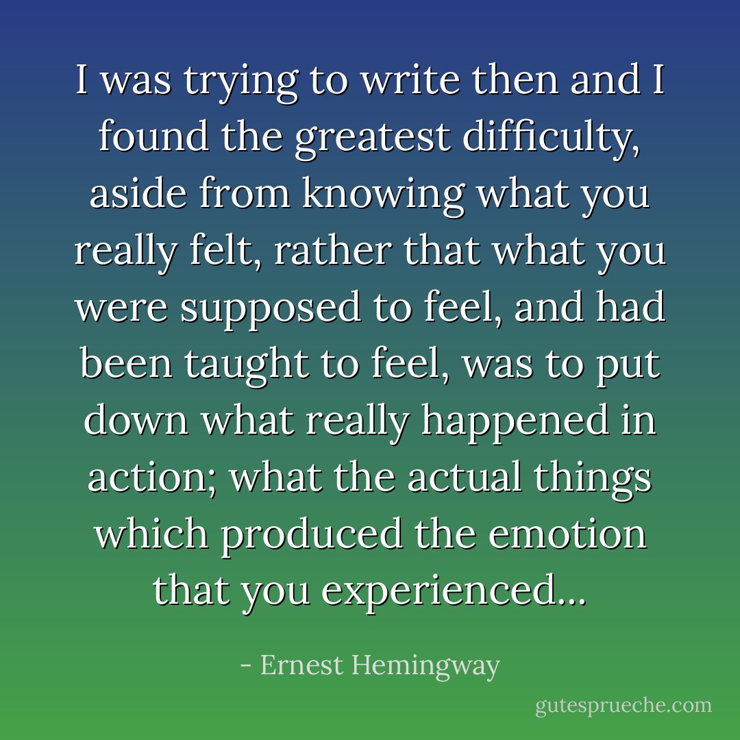 I was trying to write then and I found the greatest difficulty, aside from knowing what you really felt, rather that what you were supposed to feel, and had been taught to feel, was to put down what really happened in action; what the actual things which produced the emotion that you experienced... - Ernest Hemingway