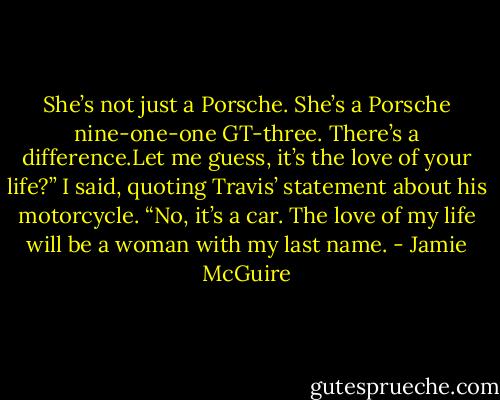She’s not just a Porsche. She’s a Porsche nine-one-one GT-three.<br />There’s a difference.Let me guess, it’s the love of your life?” I said, quoting Travis’<br />statement about his motorcycle.<br />“No, it’s a car. The love of my life will be a woman with my last name. - Jamie McGuire
