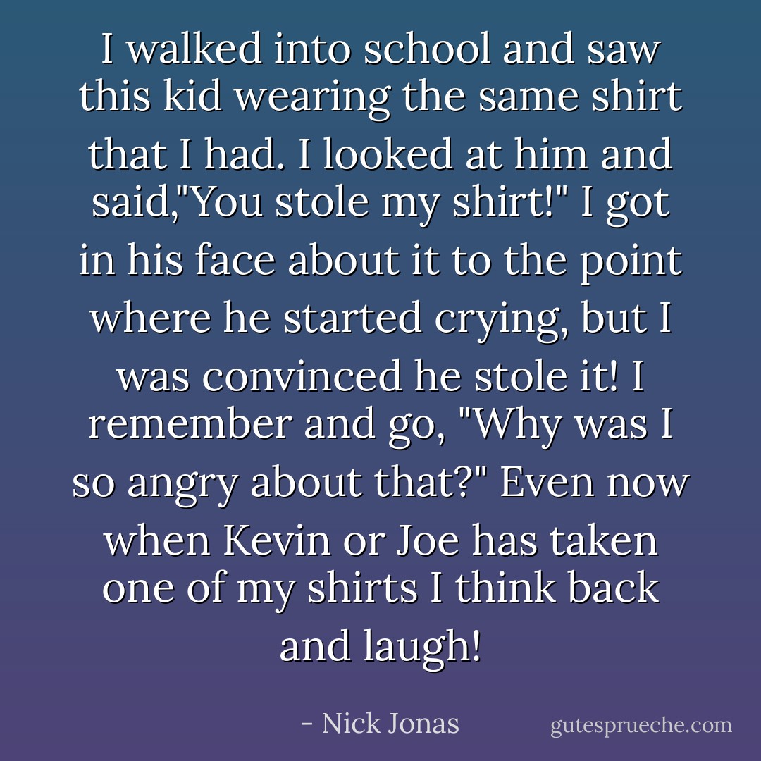 I walked into school and saw this kid wearing the same shirt that I had. I looked at him and said,"You stole my shirt!" I got in his face about it to the point where he started crying, but I was convinced he stole it! I remember and go, "Why was I so angry about that?" Even now when Kevin or Joe has taken one of my shirts I think back and laugh! - Nick Jonas