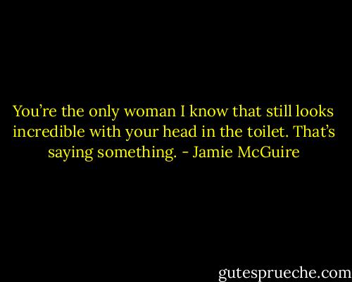 You’re the only woman I know that still looks incredible with your head in<br />the toilet. That’s saying something. - Jamie McGuire