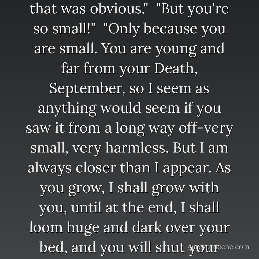 Who are you?"<br /><br />"I am Death," said the creature. "I thought that was obvious."<br /><br />"But you're so small!"<br /><br />"Only because you are small. You are young and far from your Death, September, so I seem as anything would seem if you saw it from a long way off-very small, very harmless. But I am always closer than I appear. As you grow, I shall grow with you, until at the end, I shall loom huge and dark over your bed, and you will shut your eyes so as not to see me. - Catherynne M. Valente