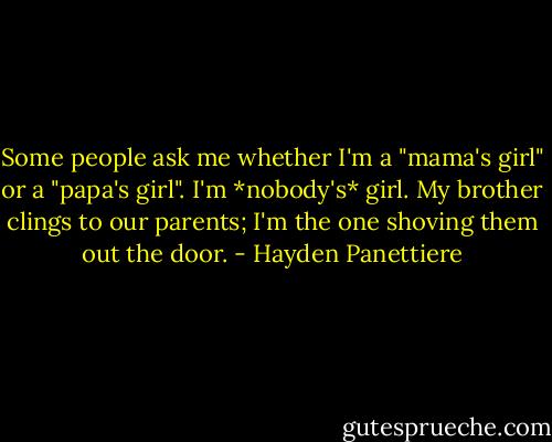 Some people ask me whether I'm a "mama's girl" or a "papa's girl". I'm *nobody's* girl. My brother clings to our parents; I'm the one shoving them out the door. - Hayden Panettiere