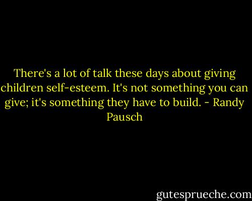 There's a lot of talk these days about giving children self-esteem. It's not something you can give; it's something they have to build. - Randy Pausch