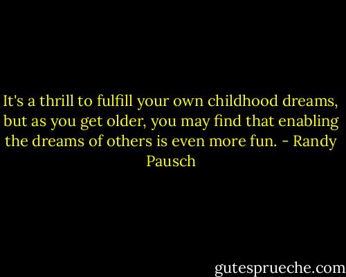 It's a thrill to fulfill your own childhood dreams, but as you get older, you may find that enabling the dreams of others is even more fun. - Randy Pausch