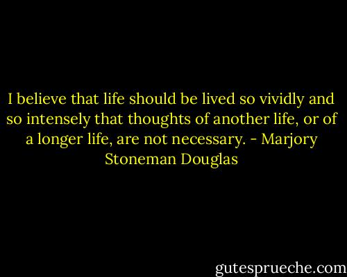 I believe that life should be lived so vividly and so intensely that thoughts of another life, or of a longer life, are not necessary. - Marjory Stoneman Douglas