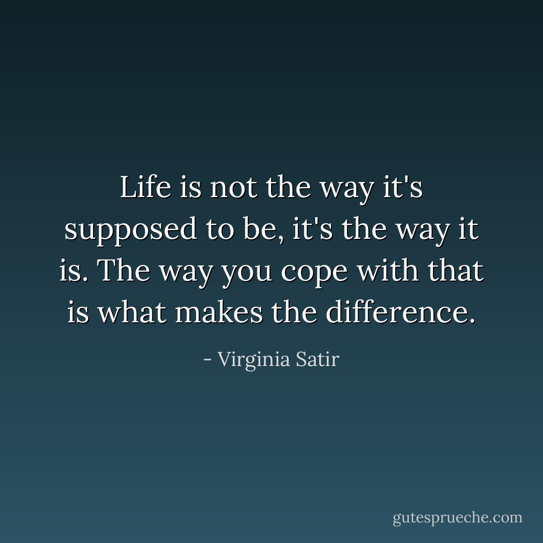 Life is not the way it's supposed to be, it's the way it is. The way you cope with that is what makes the difference. - Virginia Satir