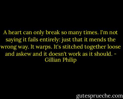 A heart can only break so many times. I'm not saying it fails entirely: just that it mends the wrong way. It warps. It's stitched together loose and askew and it doesn't work as it should. - Gillian Philip