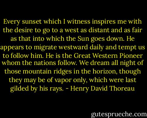 Every sunset which I witness inspires me with the desire to go to a west as distant and as fair as that into which the Sun goes down. He appears to migrate westward daily and tempt us to follow him. He is the Great Western Pioneer whom the nations follow. We dream all night of those mountain ridges in the horizon, though they may be of vapor only, which were last gilded by his rays. - Henry David Thoreau