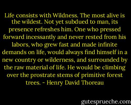 Life consists with Wildness. The most alive is the wildest. Not yet subdued to man, its presence refreshes him. One who pressed forward incessantly and never rested from his labors, who grew fast and made infinite demands on life, would always find himself in a new country or wilderness, and surrounded by the raw material of life. He would be climbing over the prostrate stems of primitive forest trees. - Henry David Thoreau