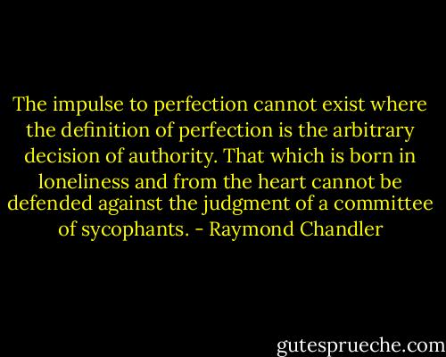 The impulse to perfection cannot exist where the definition of perfection is the arbitrary decision of authority. That which is born in loneliness and from the heart cannot be defended against the judgment of a committee of sycophants. - Raymond Chandler