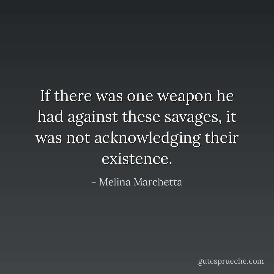If there was one weapon he had against these savages, it was not acknowledging their existence. - Melina Marchetta