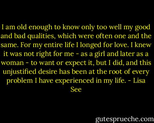 I am old enough to know only too well my good and bad qualities, which were often one and the same. For my entire life I longed for love. I knew it was not right for me - as a girl and later as a woman - to want or expect it, but I did, and this unjustified desire has been at the root of every problem I have experienced in my life. - Lisa See